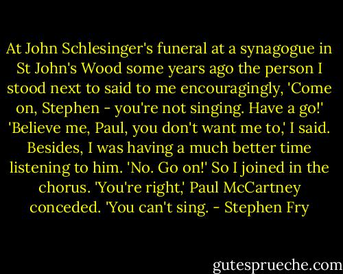 At John Schlesinger's funeral at a synagogue in St John's Wood some years ago the person I stood next to said to me encouragingly, 'Come on, Stephen - you're not singing. Have a go!' 'Believe me, Paul, you don't want me to,' I said. Besides, I was having a much better time listening to him. 'No. Go on!' So I joined in the chorus. 'You're right,' Paul McCartney conceded. 'You can't sing. - Stephen Fry