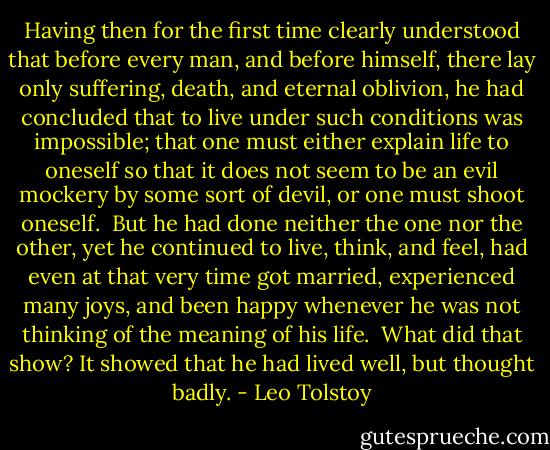 Having then for the first time clearly understood that before every man, and before himself, there lay only suffering, death, and eternal oblivion, he had concluded that to live under such conditions was impossible; that one must either explain life to oneself so that it does not seem to be an evil mockery by some sort of devil, or one must shoot oneself.<br /><br />But he had done neither the one nor the other, yet he continued to live, think, and feel, had even at that very time got married, experienced many joys, and been happy whenever he was not thinking of the meaning of his life.<br /><br />What did that show? It showed that he had lived well, but thought badly. - Leo Tolstoy