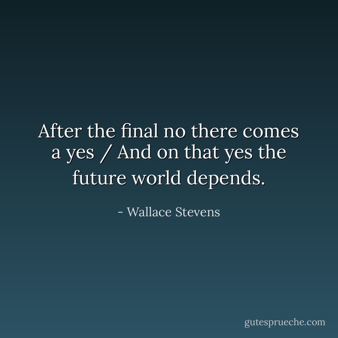 After the final no there comes a yes / And on that yes the future world depends. - Wallace Stevens