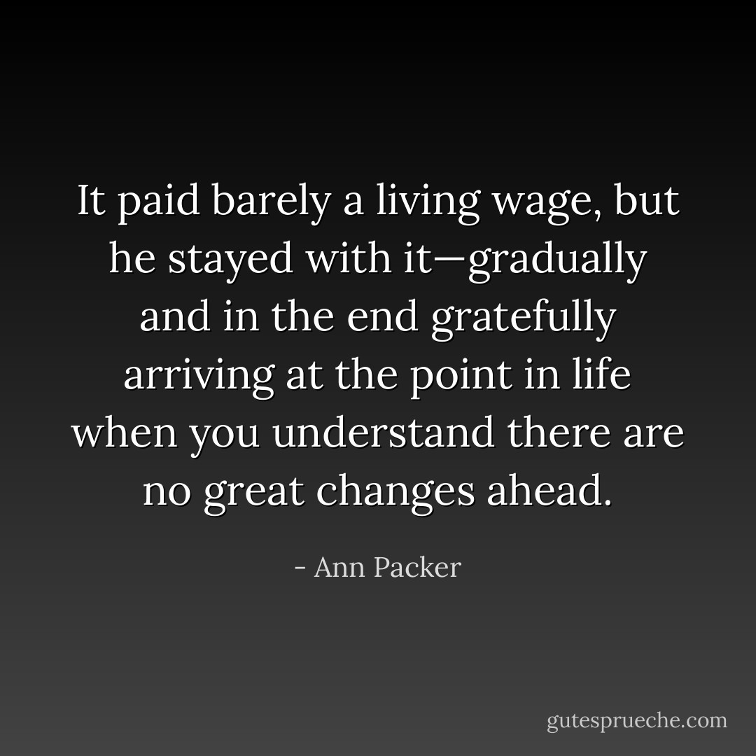 It paid barely a living wage, but he stayed with it—gradually and in the end gratefully arriving at the point in life when you understand there are no great changes ahead. - Ann Packer