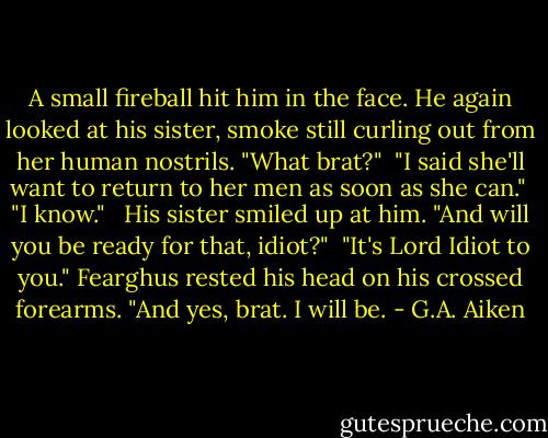 A small fireball hit him in the face. He again looked at his sister, smoke still curling out from her human nostrils. "What brat?"<br /><br />"I said she'll want to return to her men as soon as she can."<br /><br />"I know." <br /><br />His sister smiled up at him. "And will you be ready for that, idiot?"<br /><br />"It's Lord Idiot to you." Fearghus rested his head on his crossed forearms. "And yes, brat. I will be. - G.A. Aiken