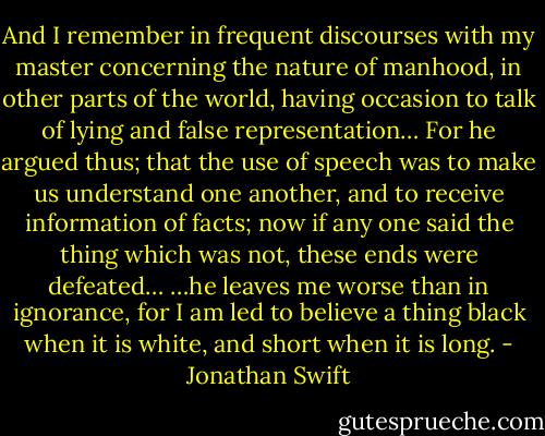 And I remember in frequent discourses with my master concerning the nature of manhood, in other parts of the world, having occasion to talk of lying and false representation… For he argued thus; that the use of speech was to make us understand one another, and to receive information of facts; now if any one said the thing which was not, these ends were defeated… …he leaves me worse than in ignorance, for I am led to believe a thing black when it is white, and short when it is long. - Jonathan Swift