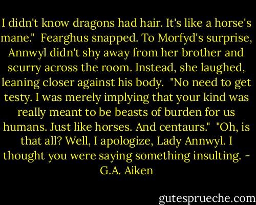 I didn't know dragons had hair. It's like a horse's mane."<br /><br />Fearghus snapped. To Morfyd's surprise, Annwyl didn't shy away from her brother and scurry across the room. Instead, she laughed, leaning closer against his body.<br /><br />"No need to get testy. I was merely implying that your kind was really meant to be beasts of burden for us humans. Just like horses. And centaurs."<br /><br />"Oh, is that all? Well, I apologize, Lady Annwyl. I thought you were saying something insulting. - G.A. Aiken