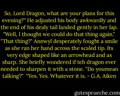 So, Lord Dragon, what are your plans for this evening?" He adjusted his body awkwardly and the end of his dealy tail landed gently in her lap.<br /><br />"Well, I thought we could do that thing again."<br /><br />"That thing?" Annwyl desperately fought a smile as she ran her hand across the scaled tip. Its very edge shaped like an arrowhead and as sharp. She briefly wondered if teh dragon ever needed to sharpen it with a stone. "Do youmean talking?"<br /><br />"Yes. Yes. Whatever it is. - G.A. Aiken