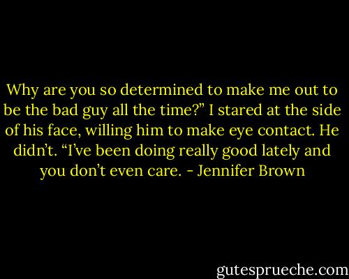 Why are you so determined to make me out to be the bad guy all the time?” I stared at the side of his face, willing him to make eye contact. He didn’t. “I’ve been doing really good lately and you don’t even care. - Jennifer Brown