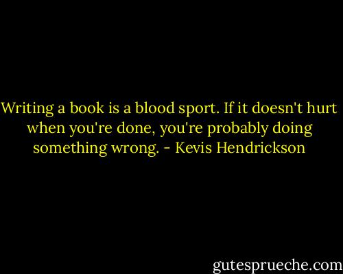 Writing a book is a blood sport. If it doesn't hurt when you're done, you're probably doing something wrong. - Kevis Hendrickson