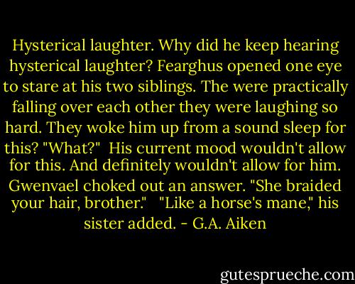 Hysterical laughter. Why did he keep hearing hysterical laughter? Fearghus opened one eye to stare at his two siblings. The were practically falling over each other they were laughing so hard. They woke him up from a sound sleep for this? "What?"<br /><br />His current mood wouldn't allow for this. And definitely wouldn't allow for him. Gwenvael choked out an answer. "She braided your hair, brother." <br /><br />"Like a horse's mane," his sister added. - G.A. Aiken