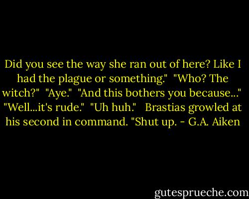 Did you see the way she ran out of here? Like I had the plague or something."<br /><br />"Who? The witch?"<br /><br />"Aye."<br /><br />"And this bothers you because..."<br /><br />"Well...it's rude."<br /><br />"Uh huh." <br /><br />Brastias growled at his second in command. "Shut up. - G.A. Aiken