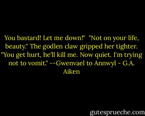 You bastard! Let me down!"<br /><br />"Not on your life, beauty." The godlen claw gripped her tighter. "You get hurt, he'll kill me. Now quiet. I'm trying not to vomit." --Gwenvael to Annwyl - G.A. Aiken