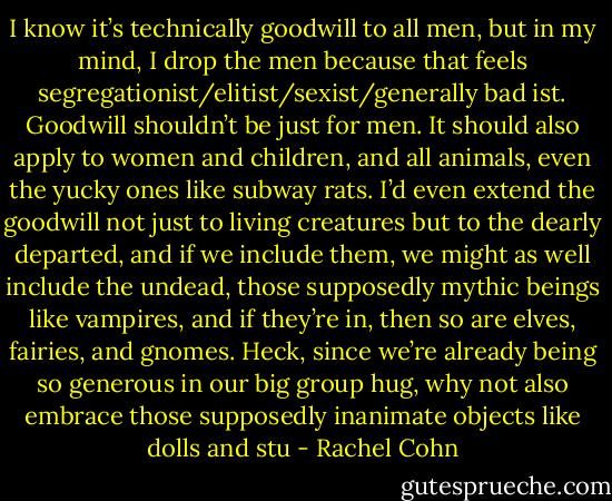 I know it’s technically goodwill to all men, but in my mind, I drop the men because that feels segregationist/elitist/sexist/generally bad ist.<br />Goodwill shouldn’t be just for men. It should also apply to women and children, and all animals, even the yucky ones like subway rats. I’d even<br />extend the goodwill not just to living creatures but to the dearly departed, and if we include them, we might as well include the undead, those<br />supposedly mythic beings like vampires, and if they’re in, then so are elves, fairies, and gnomes. Heck, since we’re already being so generous in our<br />big group hug, why not also embrace those supposedly inanimate objects like dolls and stu - Rachel Cohn