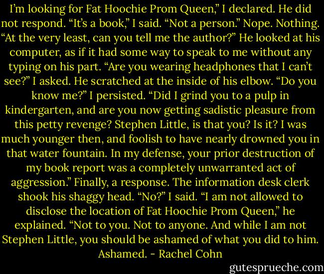 I’m looking for Fat Hoochie Prom Queen,” I declared.<br />He did not respond.<br />“It’s a book,” I said. “Not a person.”<br />Nope. Nothing.<br />“At the very least, can you tell me the author?”<br />He looked at his computer, as if it had some way to speak to me without any typing on his part.<br />“Are you wearing headphones that I can’t see?” I asked.<br />He scratched at the inside of his elbow.<br />“Do you know me?” I persisted. “Did I grind you to a pulp in kindergarten, and are you now getting sadistic pleasure from this petty revenge?<br />Stephen Little, is that you? Is it? I was much younger then, and foolish to have nearly drowned you in that water fountain. In my defense, your<br />prior destruction of my book report was a completely unwarranted act of aggression.”<br />Finally, a response. The information desk clerk shook his shaggy head.<br />“No?” I said.<br />“I am not allowed to disclose the location of Fat Hoochie Prom Queen,” he explained. “Not to you. Not to anyone. And while I am not Stephen<br />Little, you should be ashamed of what you did to him. Ashamed. - Rachel Cohn