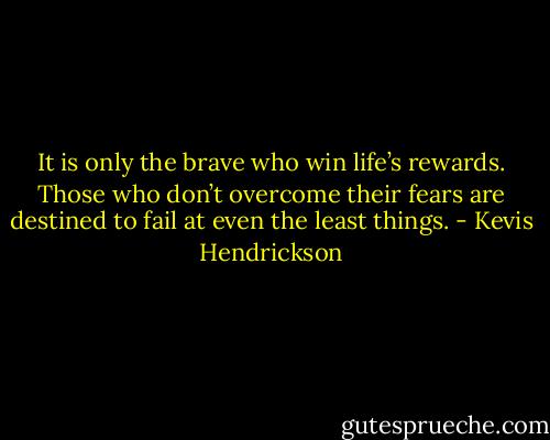It is only the brave who win life’s rewards. Those who don’t overcome their fears are destined to fail at even the least things. - Kevis Hendrickson