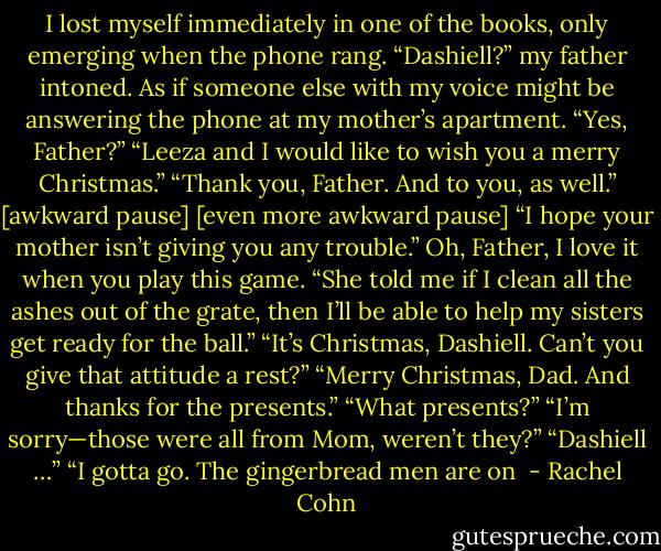 I lost myself immediately in one of the books, only emerging when the phone rang.<br />“Dashiell?” my father intoned. As if someone else with my voice might be answering the phone at my mother’s apartment.<br />“Yes, Father?”<br />“Leeza and I would like to wish you a merry Christmas.”<br />“Thank you, Father. And to you, as well.”<br />[awkward pause]<br />[even more awkward pause]<br />“I hope your mother isn’t giving you any trouble.”<br />Oh, Father, I love it when you play this game.<br />“She told me if I clean all the ashes out of the grate, then I’ll be able to help my sisters get ready for the ball.”<br />“It’s Christmas, Dashiell. Can’t you give that attitude a rest?”<br />“Merry Christmas, Dad. And thanks for the presents.”<br />“What presents?”<br />“I’m sorry—those were all from Mom, weren’t they?”<br />“Dashiell …”<br />“I gotta go. The gingerbread men are on  - Rachel Cohn