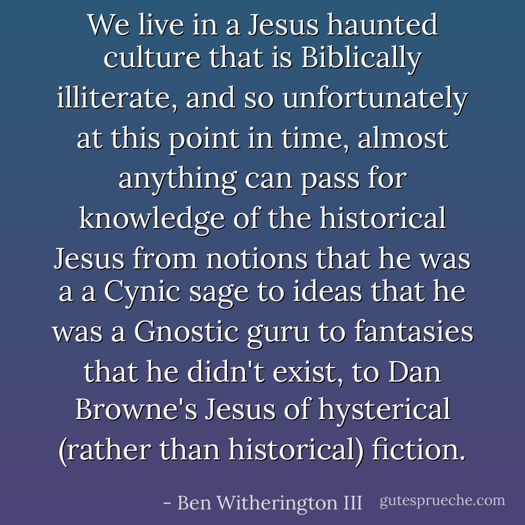 We live in a Jesus haunted culture that is Biblically illiterate, and so unfortunately at this point in time, almost anything can pass for knowledge of the historical Jesus from notions that he was a a Cynic sage to ideas that he was a Gnostic guru to fantasies that he didn't exist, to Dan Browne's Jesus of hysterical (rather than historical) fiction. - Ben Witherington III