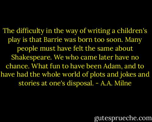 The difficulty in the way of writing a children's play is that Barrie was born too soon. Many people must have felt the same about Shakespeare. We who came later have no chance. What fun to have been Adam, and to have had the whole world of plots and jokes and stories at one's disposal. - A.A. Milne
