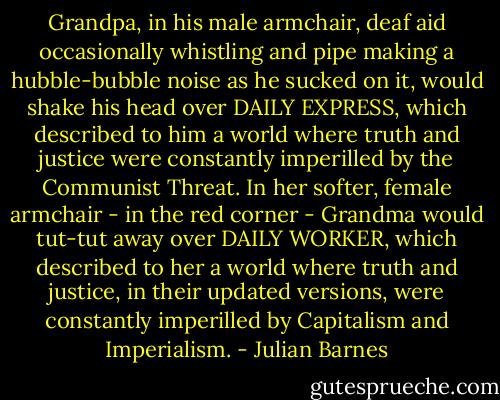 Grandpa, in his male armchair, deaf aid occasionally whistling and pipe making a hubble-bubble noise as he sucked on it, would shake his head over DAILY EXPRESS, which described to him a world where truth and justice were constantly imperilled by the Communist Threat. In her softer, female armchair - in the red corner - Grandma would tut-tut away over DAILY WORKER, which described to her a world where truth and justice, in their updated versions, were constantly imperilled by Capitalism and Imperialism. - Julian Barnes