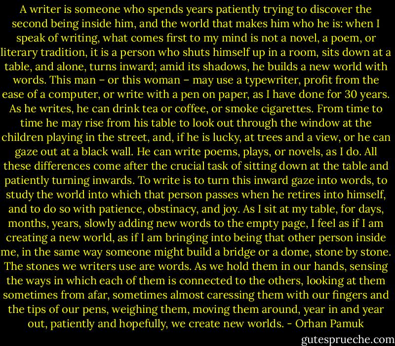 A writer is someone who spends years patiently trying to discover the second being inside him, and the world that makes him who he is: when I speak of writing, what comes first to my mind is not a novel, a poem, or literary tradition, it is a person who shuts himself up in a room, sits down at a table, and alone, turns inward; amid its shadows, he builds a new world with words. This man – or this woman – may use a typewriter, profit from the ease of a computer, or write with a pen on paper, as I have done for 30 years. As he writes, he can drink tea or coffee, or smoke cigarettes. From time to time he may rise from his table to look out through the window at the children playing in the street, and, if he is lucky, at trees and a view, or he can gaze out at a black wall. He can write poems, plays, or novels, as I do. All these differences come after the crucial task of sitting down at the table and patiently turning inwards. To write is to turn this inward gaze into words, to study the world into which that person passes when he retires into himself, and to do so with patience, obstinacy, and joy. As I sit at my table, for days, months, years, slowly adding new words to the empty page, I feel as if I am creating a new world, as if I am bringing into being that other person inside me, in the same way someone might build a bridge or a dome, stone by stone. The stones we writers use are words. As we hold them in our hands, sensing the ways in which each of them is connected to the others, looking at them sometimes from afar, sometimes almost caressing them with our fingers and the tips of our pens, weighing them, moving them around, year in and year out, patiently and hopefully, we create new worlds. - Orhan Pamuk