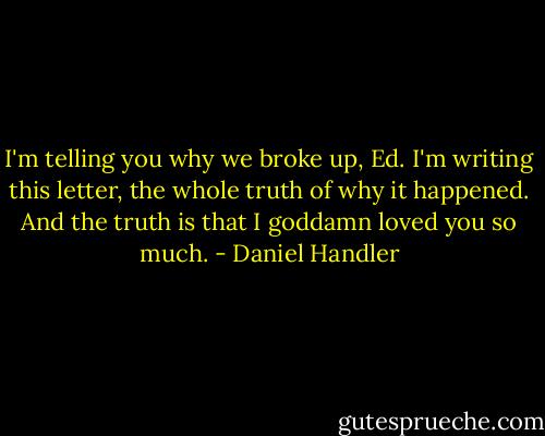I'm telling you why we broke up, Ed. I'm writing this letter, the whole truth of why it happened. And the truth is that I goddamn loved you so much. - Daniel Handler