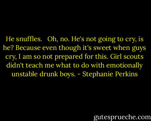 He snuffles. <br /><br />Oh, no.<br />He's not going to cry, is he? Because even though it's sweet when guys cry, I am so not prepared for this.<br />Girl scouts didn't teach me what to do with emotionally unstable drunk boys. - Stephanie Perkins