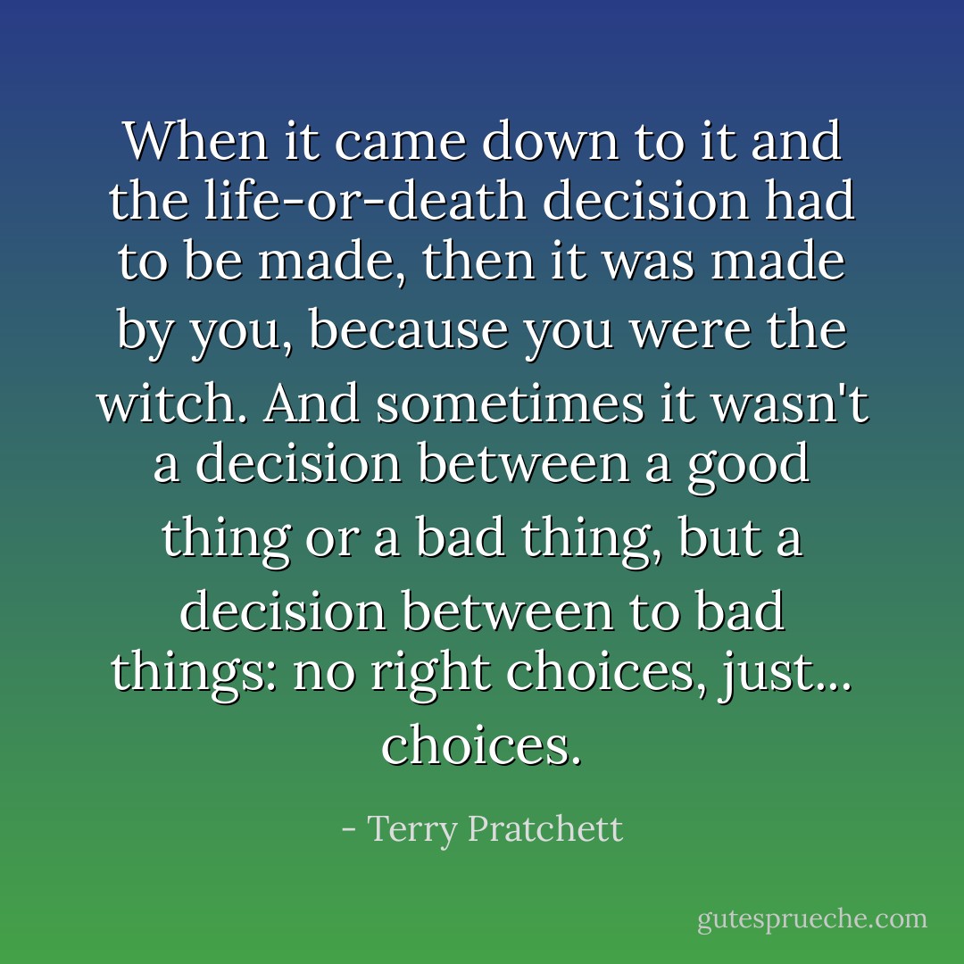 When it came down to it and the life-or-death decision had to be made, then it was made by you, because you were the witch. And sometimes it wasn't a decision between a good thing or a bad thing, but a decision between to bad things: no right choices, just... choices. - Terry Pratchett
