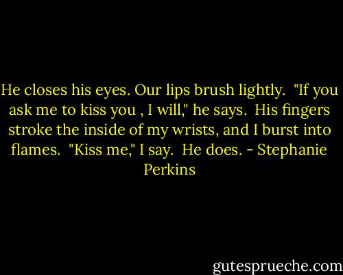 He closes his eyes.<br />Our lips brush lightly.<br /><br />"If you ask me to kiss you , I will," he says.<br /><br />His fingers stroke the inside of my wrists, and I burst into flames.<br /><br />"Kiss me," I say.<br /><br />He does. - Stephanie Perkins
