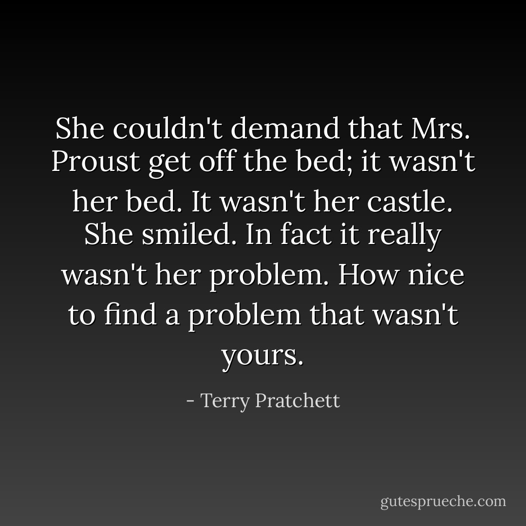 She couldn't demand that Mrs. Proust get off the bed; it wasn't her bed. It wasn't her castle. She smiled. In fact it really wasn't her problem. How nice to find a problem that wasn't yours. - Terry Pratchett