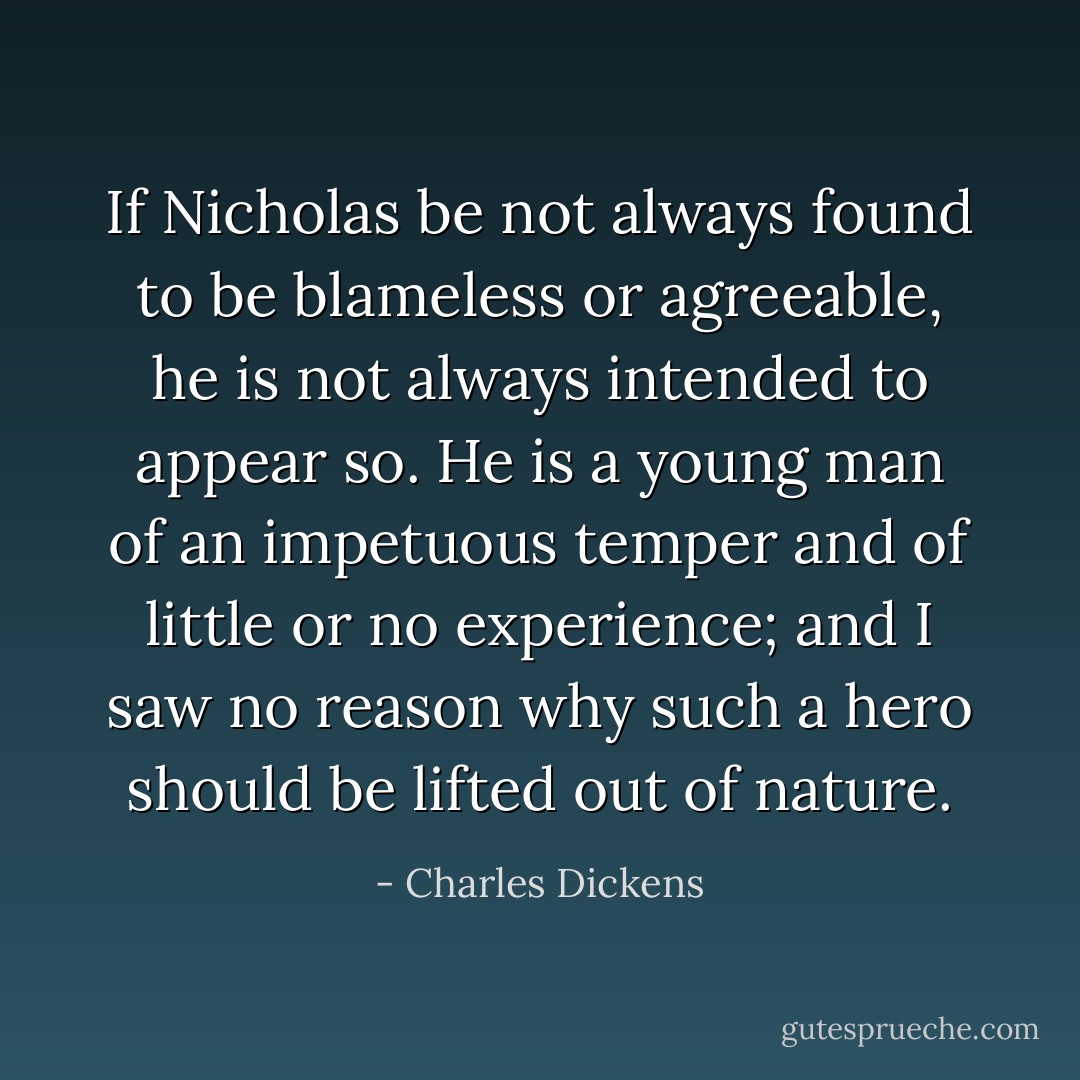 If Nicholas be not always found to be blameless or agreeable, he is not always intended to appear so. He is a young man of an impetuous temper and of little or no experience; and I saw no reason why such a hero should be lifted out of nature. - Charles Dickens