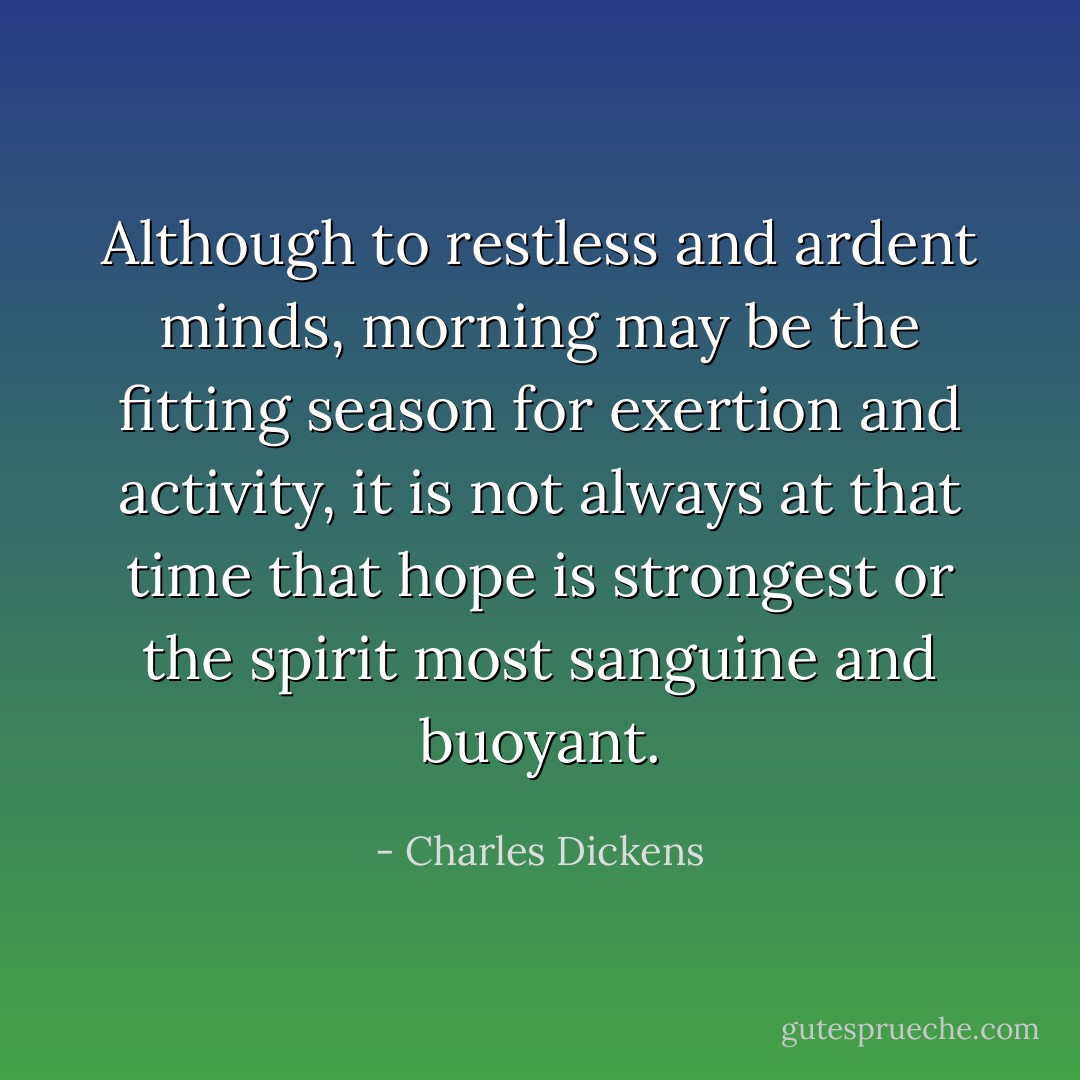 Although to restless and ardent minds, morning may be the fitting season for exertion and activity, it is not always at that time that hope is strongest or the spirit most sanguine and buoyant. - Charles Dickens
