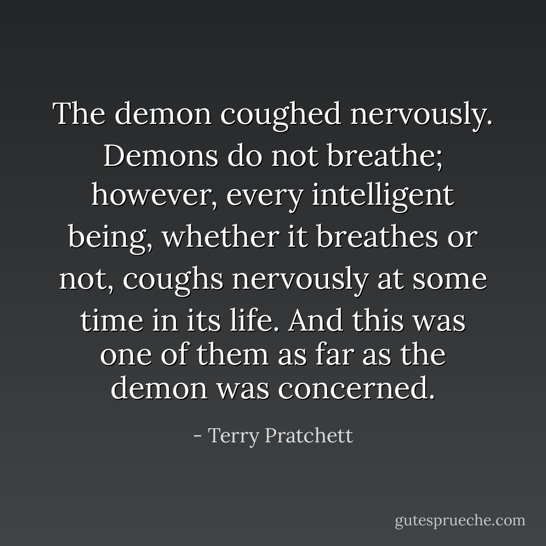The demon coughed nervously. Demons do not breathe; however, every intelligent being, whether it breathes or not, coughs nervously at some time in its life. And this was one of them as far as the demon was concerned. - Terry Pratchett