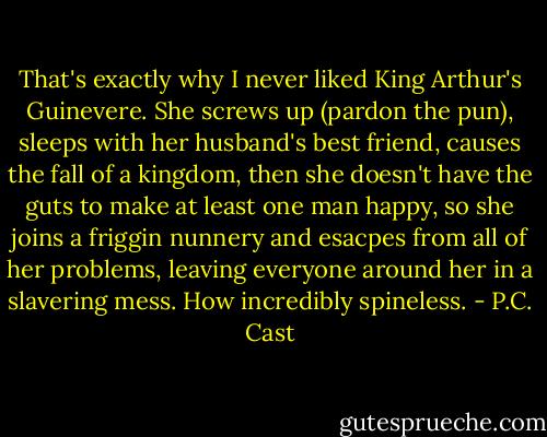 That's exactly why I never liked King Arthur's Guinevere. She screws up (pardon the pun), sleeps with her husband's best friend, causes the fall of a kingdom, then she doesn't have the guts to make at least one man happy, so she joins a friggin nunnery and esacpes from all of her problems, leaving everyone around her in a slavering mess. How incredibly spineless. - P.C. Cast