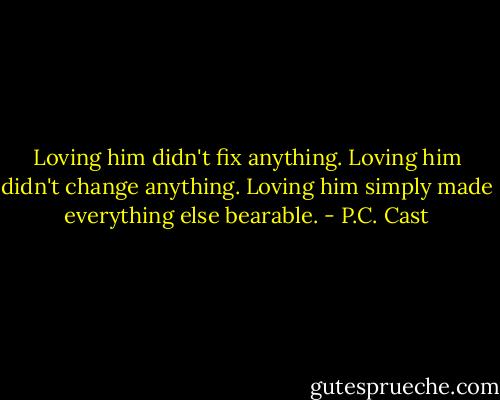 Loving him didn't fix anything. Loving him didn't change anything. Loving him simply made everything else bearable. - P.C. Cast