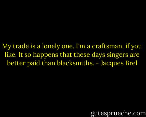 My trade is a lonely one. I'm a craftsman, if you like. It so happens that these days singers are better paid than blacksmiths. - Jacques Brel