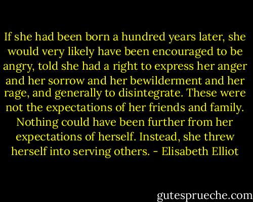 If she had been born a hundred years later, she would very likely have been encouraged to be angry, told she had a right to express her anger and her sorrow and her bewilderment and her rage, and generally to disintegrate. These were not the expectations of her friends and family. Nothing could have been further from her expectations of herself. Instead, she threw herself into serving others. - Elisabeth Elliot