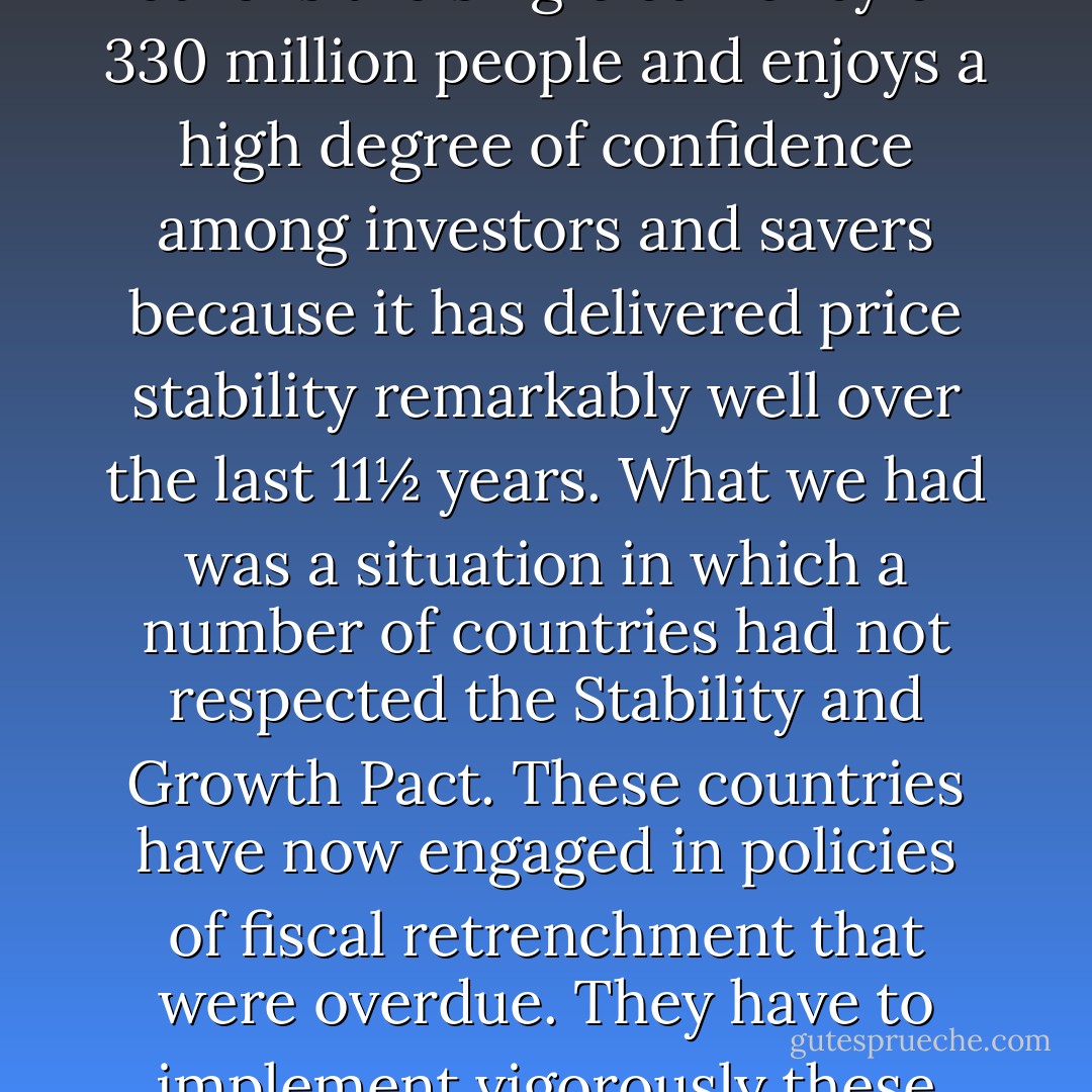 I interpret your question as applying more to financial stability in the euro area than to the euro itself. I do not think there has been a crisis. The euro is the single currency of 330 million people and enjoys a high degree of confidence among investors and savers because it has delivered price stability remarkably well over the last 11½ years. What we had was a situation in which a number of countries had not respected the Stability and Growth Pact. These countries have now engaged in policies of fiscal retrenchment that were overdue. They have to implement vigorously these policies which are decisive for the preservation and consolidation of financial stability in Europe. - Jean Claude Trichet