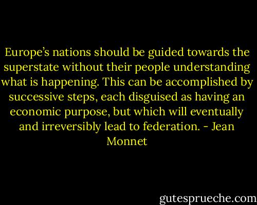 Europe’s nations should be guided towards the superstate without their people understanding what is happening. This can be accomplished by successive steps, each disguised as having an economic purpose, but which will eventually and irreversibly lead to federation. - Jean Monnet