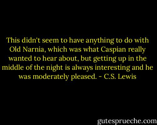 This didn't seem to have anything to do with Old Narnia, which was what Caspian really wanted to hear about, but getting up in the middle of the night is always interesting and he was moderately pleased. - C.S. Lewis