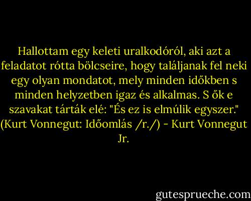 Hallottam egy keleti uralkodóról, aki azt a feladatot rótta bölcseire, hogy találjanak fel neki egy olyan mondatot, mely minden időkben s minden helyzetben igaz és alkalmas. S ők e szavakat tárták elé: "És ez is elmúlik egyszer." (Kurt Vonnegut: Időomlás /r./) - Kurt Vonnegut Jr.