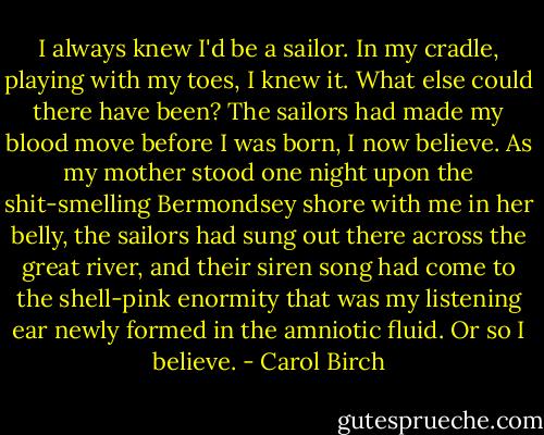 I always knew I'd be a sailor. In my cradle, playing with my toes, I knew it. What else could there have been? The sailors had made my blood move before I was born, I now believe. As my mother stood one night upon the shit-smelling Bermondsey shore with me in her belly, the sailors had sung out there across the great river, and their siren song had come to the shell-pink enormity that was my listening ear newly formed in the amniotic fluid.<br />Or so I believe. - Carol Birch