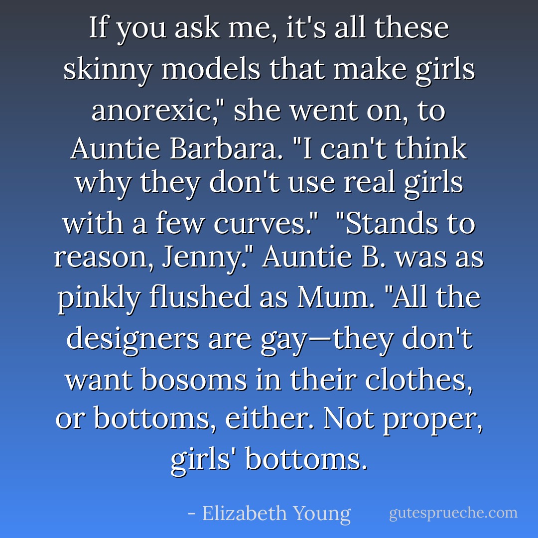 If you ask me, it's all these skinny models that make girls anorexic," she went on, to Auntie Barbara. "I<br />can't think why they don't use real girls with a few curves."<br /><br />"Stands to reason, Jenny." Auntie B. was as pinkly flushed as Mum. "All the designers are gay—they<br />don't want bosoms in their clothes, or bottoms, either. Not proper, girls' bottoms. - Elizabeth Young