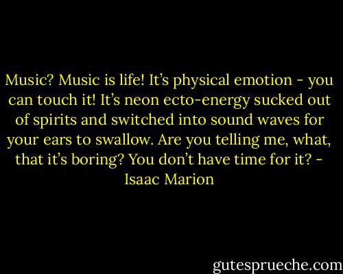 Music? Music is life! It’s physical emotion - you can touch it! It’s neon ecto-energy sucked out of spirits and switched into sound waves for your ears to swallow. Are you telling me, what, that it’s boring? You don’t have time for it? - Isaac Marion