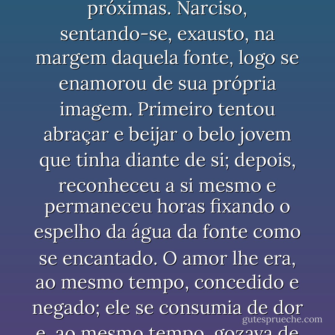 Aproximou-se certo dia de uma fonte clara como prata e não contaminada pelo gado, pelo pássaros, pelas feras nem pelos ramos caídos das arvores próximas. Narciso, sentando-se, exausto, na margem daquela fonte, logo se enamorou de sua própria imagem. Primeiro tentou abraçar e beijar o belo jovem que tinha diante de si; depois, reconheceu a si mesmo e permaneceu horas fixando o espelho da água da fonte como se encantado. O amor lhe era, ao mesmo tempo, concedido e negado; ele se consumia de dor e, ao mesmo tempo, gozava de seu tormento sabendo que, ao menos, não trairia a si próprio, acontecesse o que acontecesse. - Aldo Carotenuto