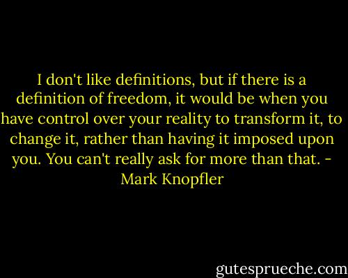 I don't like definitions, but if there is a definition of freedom, it would be when you have control over your reality to transform it, to change it, rather than having it imposed upon you. You can't really ask for more than that. - Mark Knopfler