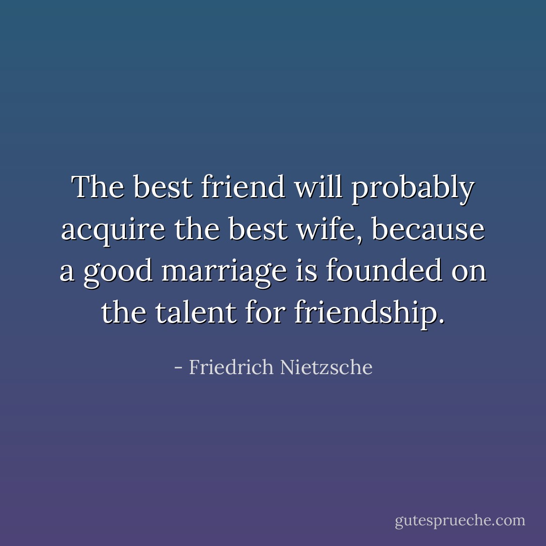 The best friend will probably acquire the best wife, because a good marriage is founded on the talent for friendship. - Friedrich Nietzsche