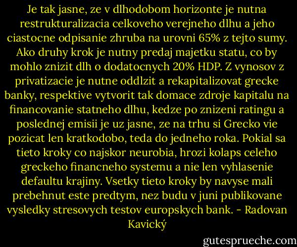 Je tak jasne, ze v dlhodobom horizonte je nutna restrukturalizacia celkoveho verejneho dlhu a jeho ciastocne odpisanie zhruba na urovni 65% z tejto sumy. Ako druhy krok je nutny predaj majetku statu, co by mohlo znizit dlh o dodatocnych 20% HDP. Z vynosov z privatizacie je nutne oddlzit a rekapitalizovat grecke banky, respektive vytvorit tak domace zdroje kapitalu na financovanie statneho dlhu, kedze po znizeni ratingu a poslednej emisii je uz jasne, ze na trhu si Grecko vie pozicat len kratkodobo, teda do jedneho roka. Pokial sa tieto kroky co najskor neurobia, hrozi kolaps celeho greckeho financneho systemu a nie len vyhlasenie defaultu krajiny. Vsetky tieto kroky by navyse mali prebehnut este predtym, nez budu v juni publikovane vysledky stresovych testov europskych bank. - Radovan Kavický