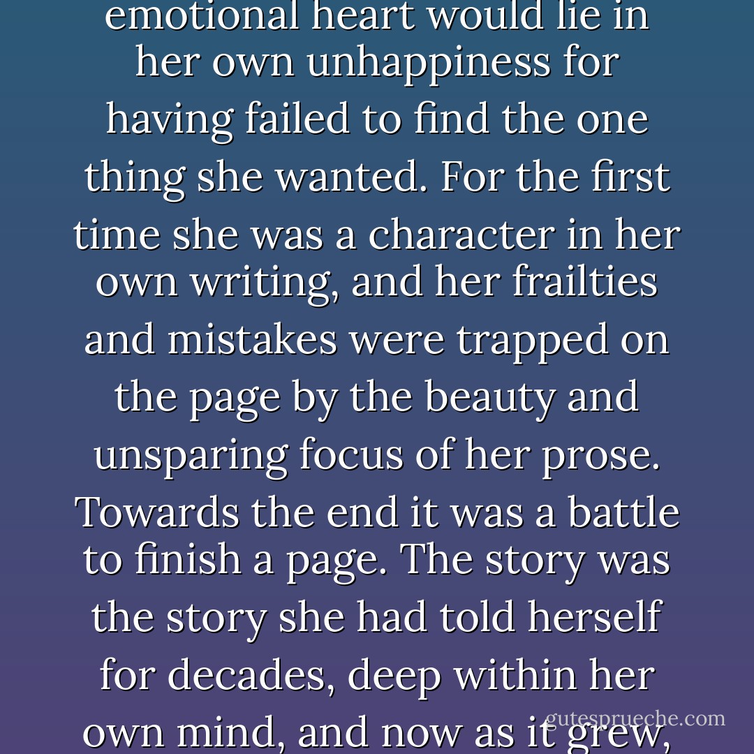 As the chapters took shape, a change came over her. It was the double-sided recognition that this book, the last that she would write, might achieve esteem and success equal to her great novel, but that its emotional heart would lie in her own unhappiness for having failed to find the one thing she wanted. For the first time she was a character in her own writing, and her frailties and mistakes were trapped on the page by the beauty and unsparing focus of her prose. Towards the end it was a battle to finish a page. The story was the story she had told herself for decades, deep within her own mind, and now as it grew, line by line, on the paper before her, she wrestled with each turn in the path all over again, as if it were still possible to change its course with the power of her words. - Frederick Weisel