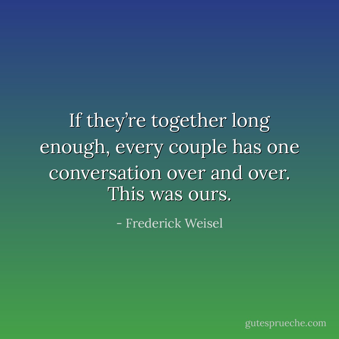 If they’re together long enough, every couple has one conversation over and over. This was ours. - Frederick Weisel
