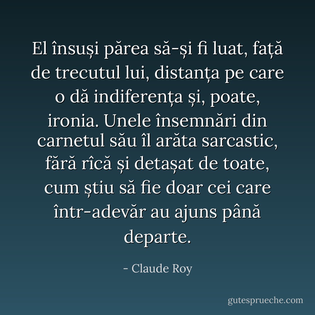 El însuși părea să-și fi luat, față de trecutul lui, distanța pe care o dă indiferența și, poate, ironia. Unele însemnări din carnetul său îl arăta sarcastic, fără rîcă și detașat de toate, cum știu să fie doar cei care într-adevăr au ajuns până departe. - Claude Roy