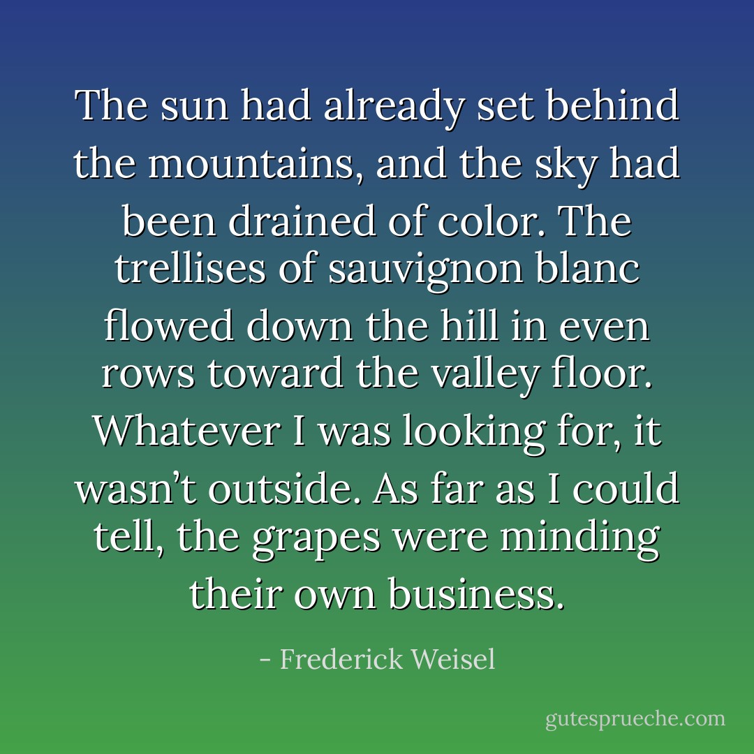 The sun had already set behind the mountains, and the sky had been drained of color. The trellises of sauvignon blanc flowed down the hill in even rows toward the valley floor. Whatever I was looking for, it wasn’t outside. As far as I could tell, the grapes were minding their own business. - Frederick Weisel