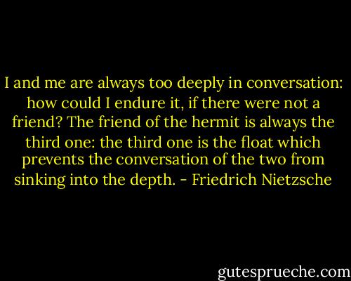 I and me are always too deeply in conversation: how could I endure it,<br />if there were not a friend?<br />The friend of the hermit is always the third one: the third one is the float which prevents the conversation of the two from sinking into the depth. - Friedrich Nietzsche