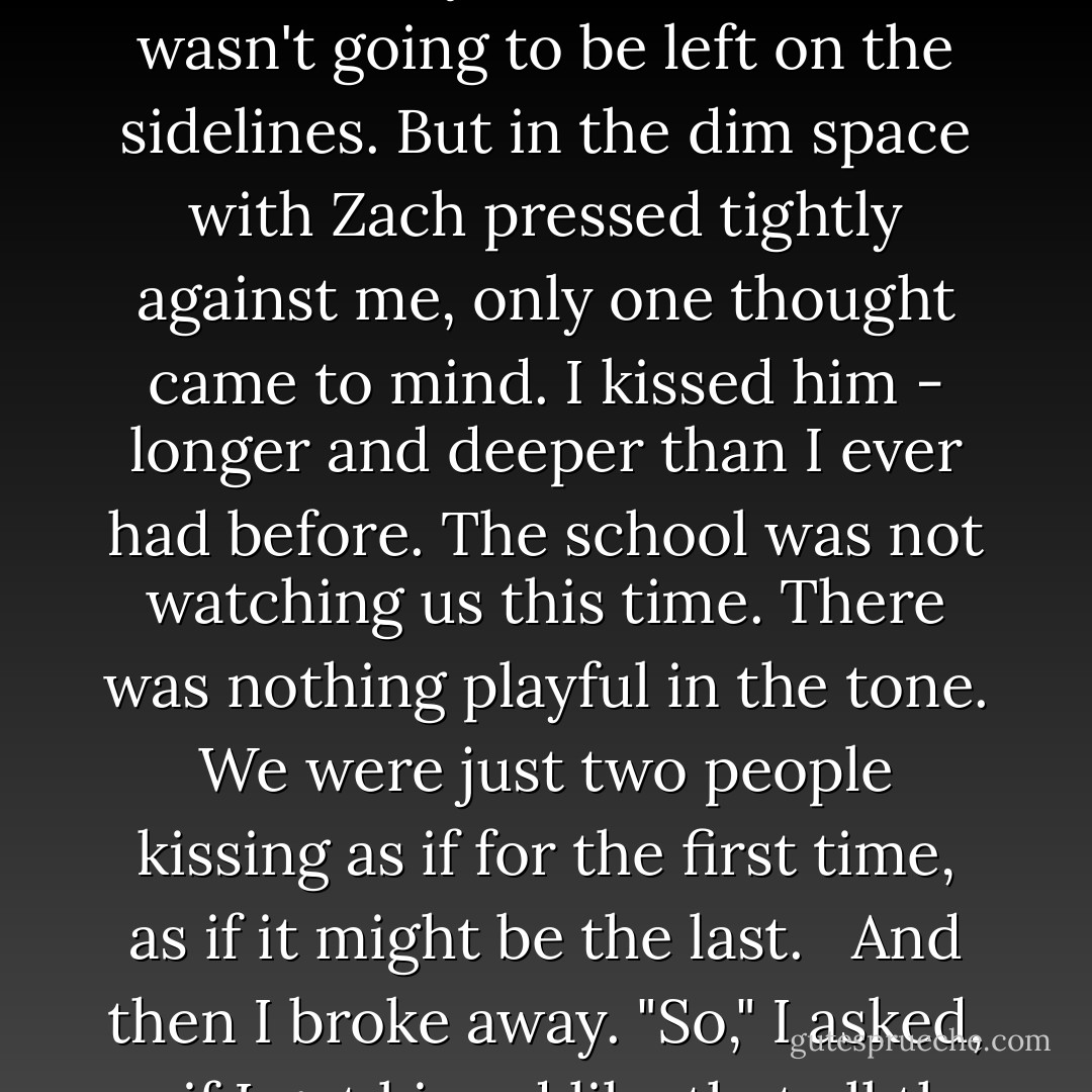 I wanted to pull away, remind him that I was a big girl, a highly trained operative, a spy - that I'd been training for this mission my entire life, and I wasn't going to be left on the sidelines. But in the dim space with Zach pressed tightly against me, only one thought came to mind. I kissed him - longer and deeper than I ever had before. The school was not watching us this time. There was nothing playful in the tone. We were just two people kissing as if for the first time, as if it might be the last.<br /><br /> And then I broke away. "So," I asked, as if I got kissed like that all the time (which, believe me, I don't), "where is it you're taking me again?"<br /><br /> "The tombs. - Ally Carter